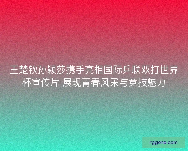 王楚钦孙颖莎携手亮相国际乒联双打世界杯宣传片 展现青春风采与竞技魅力