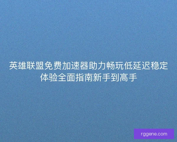 英雄联盟免费加速器助力畅玩低延迟稳定体验全面指南新手到高手