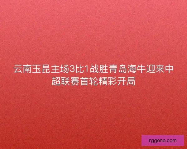 云南玉昆主场3比1战胜青岛海牛迎来中超联赛首轮精彩开局