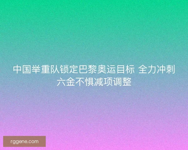 中国举重队锁定巴黎奥运目标 全力冲刺六金不惧减项调整